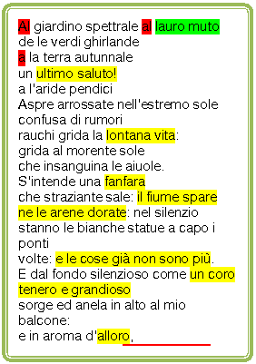 Rounded Rectangle: Al giardino spettrale al lauro muto
de le verdi ghirlande
a la terra autunnale 
un ultimo saluto!
a l'aride pendici
Aspre arrossate nell'estremo sole
confusa di rumori
rauchi grida la lontana vita:
grida al morente sole
che insanguina le aiuole.
S'intende una fanfara
che straziante sale: il fiume spare
ne le arene dorate: nel silenzio
stanno le bianche statue a capo i ponti
volte: e le cose gi non sono pi.
E dal fondo silenzioso come un coro
tenero e grandioso
sorge ed anela in alto al mio balcone:
e in aroma d'alloro,
in aroma d'alloro acre languente,
tra le statue immortali nel tramonto
ella m'appar, presente. 
